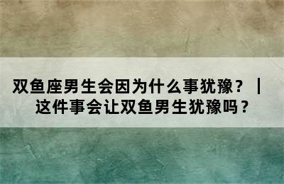 双鱼座男生会因为什么事犹豫？｜ 这件事会让双鱼男生犹豫吗？